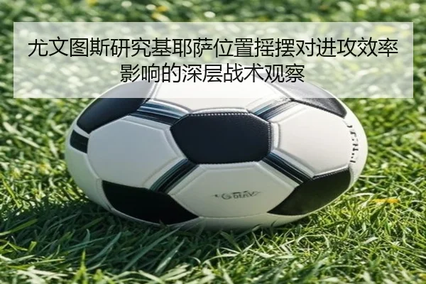 尤文图斯研究基耶萨位置摇摆对进攻效率影响的深层战术观察