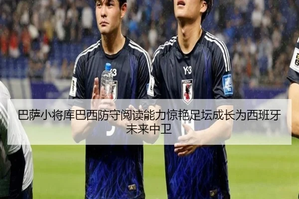 巴萨小将库巴西防守阅读能力惊艳足坛成长为西班牙未来中卫（kaiyun）