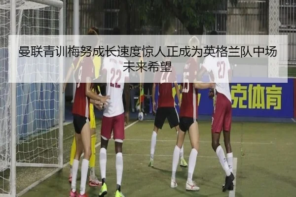 曼联青训梅努成长速度惊人正成为英格兰队中场未来希望