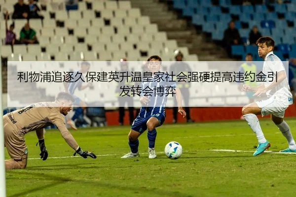 利物浦追逐久保建英升温皇家社会强硬提高违约金引发转会博弈（kaiyun）